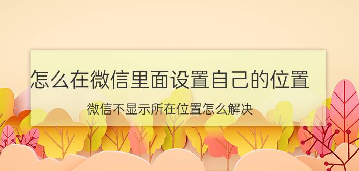 怎么在微信里面设置自己的位置 微信不显示所在位置怎么解决？